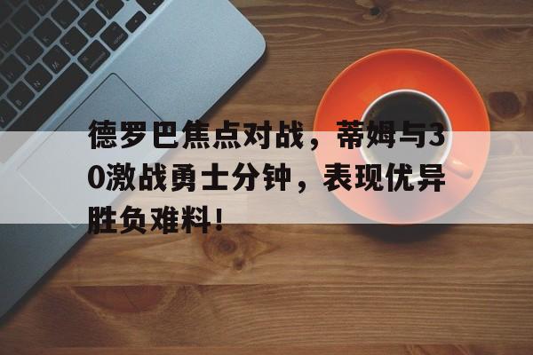 包含德罗巴焦点对战，蒂姆与30激战勇士分钟，表现优异胜负难料！的词条九游体育